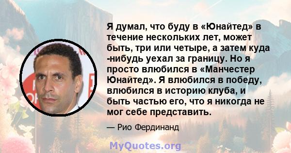 Я думал, что буду в «Юнайтед» в течение нескольких лет, может быть, три или четыре, а затем куда -нибудь уехал за границу. Но я просто влюбился в «Манчестер Юнайтед». Я влюбился в победу, влюбился в историю клуба, и