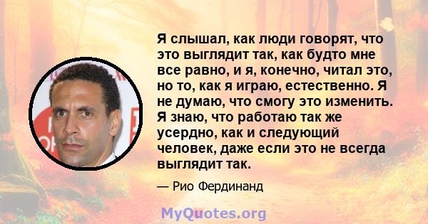 Я слышал, как люди говорят, что это выглядит так, как будто мне все равно, и я, конечно, читал это, но то, как я играю, естественно. Я не думаю, что смогу это изменить. Я знаю, что работаю так же усердно, как и