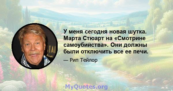 У меня сегодня новая шутка. Марта Стюарт на «Смотрине самоубийства». Они должны были отключить все ее печи.