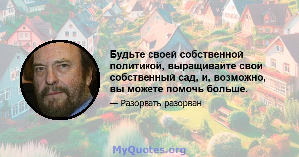 Будьте своей собственной политикой, выращивайте свой собственный сад, и, возможно, вы можете помочь больше.