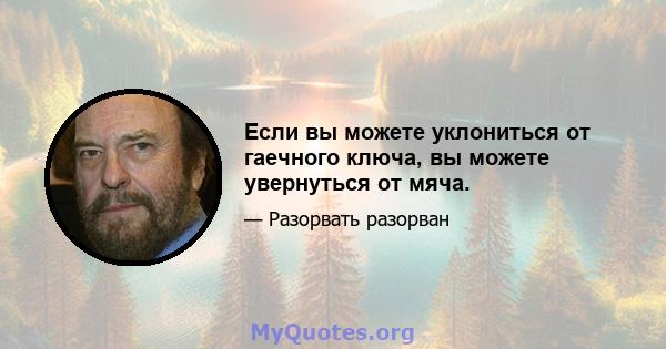 Если вы можете уклониться от гаечного ключа, вы можете увернуться от мяча.