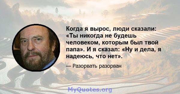 Когда я вырос, люди сказали: «Ты никогда не будешь человеком, которым был твой папа». И я сказал: «Ну и дела, я надеюсь, что нет».