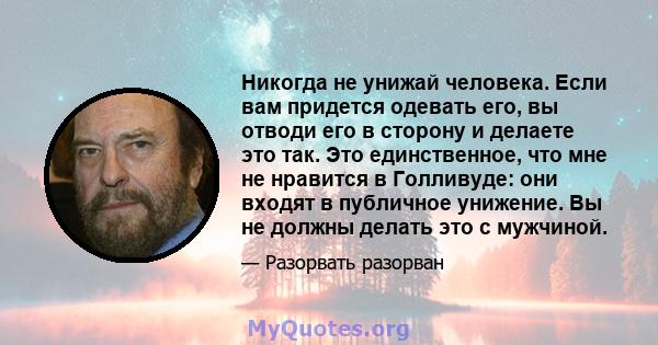 Никогда не унижай человека. Если вам придется одевать его, вы отводи его в сторону и делаете это так. Это единственное, что мне не нравится в Голливуде: они входят в публичное унижение. Вы не должны делать это с