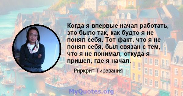 Когда я впервые начал работать, это было так, как будто я не понял себя. Тот факт, что я не понял себя, был связан с тем, что я не понимал, откуда я пришел, где я начал.