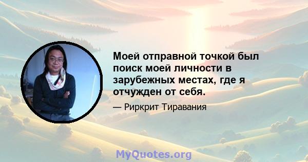 Моей отправной точкой был поиск моей личности в зарубежных местах, где я отчужден от себя.