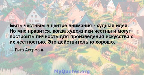 Быть честным в центре внимания - худшая идея. Но мне нравится, когда художники честны и могут построить личность для произведения искусства с их честностью. Это действительно хорошо.