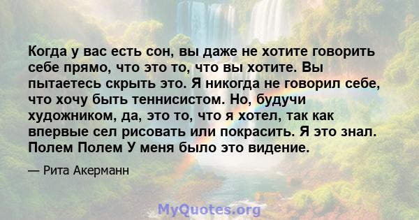 Когда у вас есть сон, вы даже не хотите говорить себе прямо, что это то, что вы хотите. Вы пытаетесь скрыть это. Я никогда не говорил себе, что хочу быть теннисистом. Но, будучи художником, да, это то, что я хотел, так