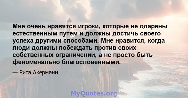 Мне очень нравятся игроки, которые не одарены естественным путем и должны достичь своего успеха другими способами. Мне нравится, когда люди должны побеждать против своих собственных ограничений, а не просто быть