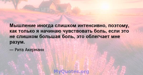 Мышление иногда слишком интенсивно, поэтому, как только я начинаю чувствовать боль, если это не слишком большая боль, это облегчает мне разум.