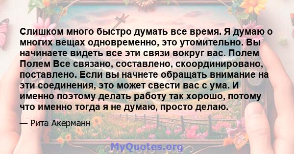 Слишком много быстро думать все время. Я думаю о многих вещах одновременно, это утомительно. Вы начинаете видеть все эти связи вокруг вас. Полем Полем Все связано, составлено, скоординировано, поставлено. Если вы