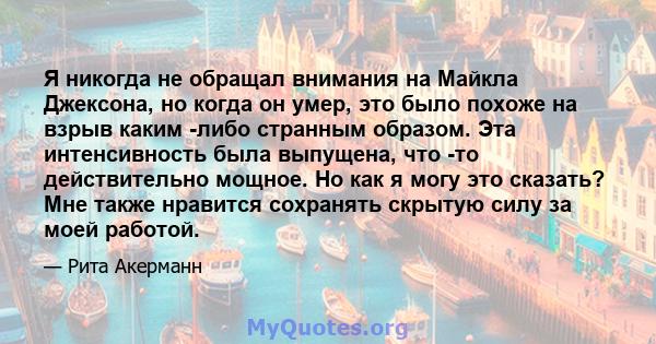 Я никогда не обращал внимания на Майкла Джексона, но когда он умер, это было похоже на взрыв каким -либо странным образом. Эта интенсивность была выпущена, что -то действительно мощное. Но как я могу это сказать? Мне