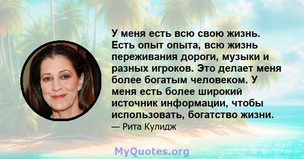 У меня есть всю свою жизнь. Есть опыт опыта, всю жизнь переживания дороги, музыки и разных игроков. Это делает меня более богатым человеком. У меня есть более широкий источник информации, чтобы использовать, богатство