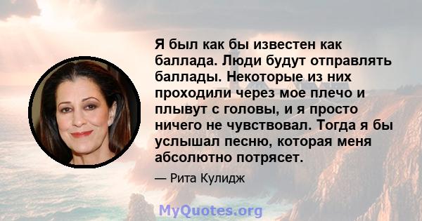 Я был как бы известен как баллада. Люди будут отправлять баллады. Некоторые из них проходили через мое плечо и плывут с головы, и я просто ничего не чувствовал. Тогда я бы услышал песню, которая меня абсолютно потрясет.