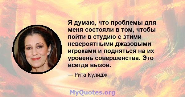 Я думаю, что проблемы для меня состояли в том, чтобы пойти в студию с этими невероятными джазовыми игроками и подняться на их уровень совершенства. Это всегда вызов.