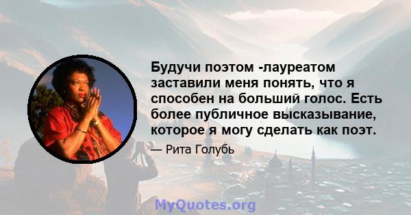 Будучи поэтом -лауреатом заставили меня понять, что я способен на больший голос. Есть более публичное высказывание, которое я могу сделать как поэт.