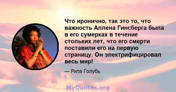 Что иронично, так это то, что важность Аллена Гинсберга была в его сумерках в течение стольких лет, что его смерти поставили его на первую страницу. Он электрифицировал весь мир!