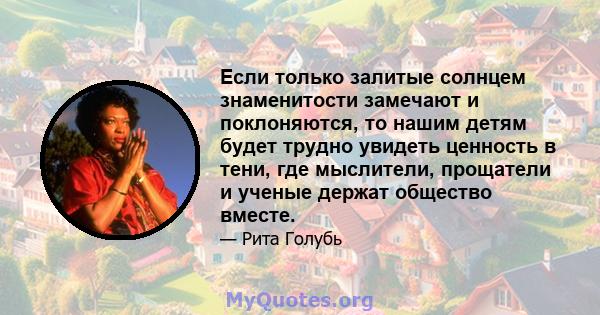 Если только залитые солнцем знаменитости замечают и поклоняются, то нашим детям будет трудно увидеть ценность в тени, где мыслители, прощатели и ученые держат общество вместе.