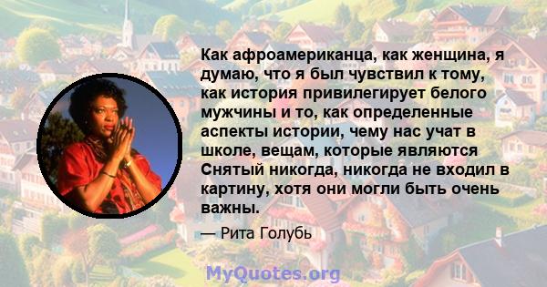 Как афроамериканца, как женщина, я думаю, что я был чувствил к тому, как история привилегирует белого мужчины и то, как определенные аспекты истории, чему нас учат в школе, вещам, которые являются Снятый никогда,