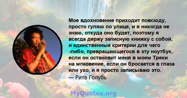 Мое вдохновение приходит повсюду, просто гуляю по улице, и я никогда не знаю, откуда оно будет, поэтому я всегда держу записную книжку с собой, и единственные критерии для чего -либо, превращающегося в эту ноутбук, если 