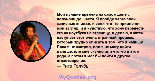 Мои лучшие времена на самом деле с полуночи до шести. Я пройду через свои записные книжки, и если что -то привлечет мой взгляд, и я чувствую, что хочу перенести его из ноутбука на страницу, я делаю, а затем наступает