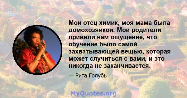 Мой отец химик, моя мама была домохозяйкой. Мои родители привили нам ощущение, что обучение было самой захватывающей вещью, которая может случиться с вами, и это никогда не заканчивается.