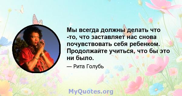 Мы всегда должны делать что -то, что заставляет нас снова почувствовать себя ребенком. Продолжайте учиться, что бы это ни было.