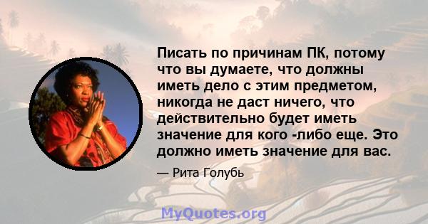 Писать по причинам ПК, потому что вы думаете, что должны иметь дело с этим предметом, никогда не даст ничего, что действительно будет иметь значение для кого -либо еще. Это должно иметь значение для вас.