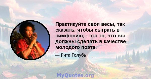 Практикуйте свои весы, так сказать, чтобы сыграть в симфонию, - это то, что вы должны сделать в качестве молодого поэта.