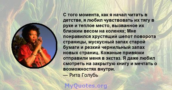 С того момента, как я начал читать в детстве, я любил чувствовать их тягу в руке и теплое место, вызванное их близким весом на коленях; Мне понравился хрустящий шепот поворота страницы, мускусный запах старой бумаги и