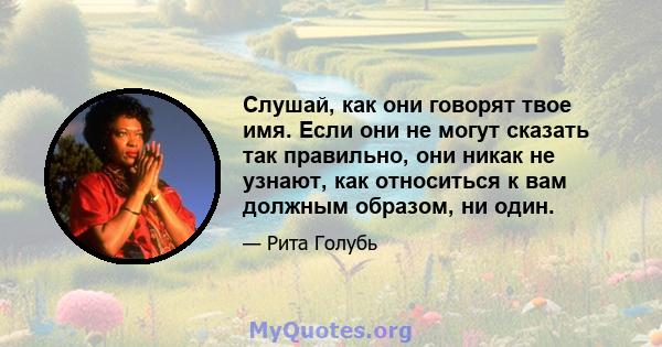 Слушай, как они говорят твое имя. Если они не могут сказать так правильно, они никак не узнают, как относиться к вам должным образом, ни один.