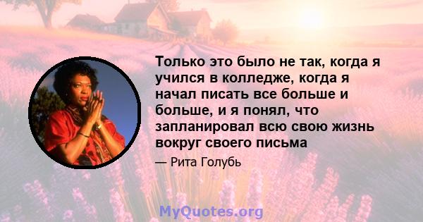 Только это было не так, когда я учился в колледже, когда я начал писать все больше и больше, и я понял, что запланировал всю свою жизнь вокруг своего письма