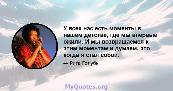 У всех нас есть моменты в нашем детстве, где мы впервые ожили. И мы возвращаемся к этим моментам и думаем, это когда я стал собой.