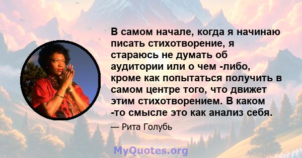 В самом начале, когда я начинаю писать стихотворение, я стараюсь не думать об аудитории или о чем -либо, кроме как попытаться получить в самом центре того, что движет этим стихотворением. В каком -то смысле это как