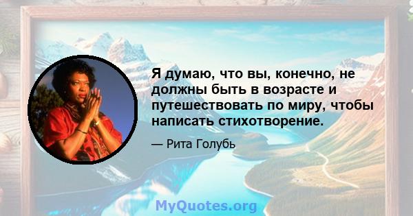 Я думаю, что вы, конечно, не должны быть в возрасте и путешествовать по миру, чтобы написать стихотворение.