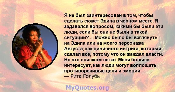 Я не был заинтересован в том, чтобы сделать сюжет Эдипа в черном месте. Я задавался вопросом, какими бы были эти люди, если бы они не были в такой ситуации? ... Можно было бы взглянуть на Эдипа или на моего персонажа