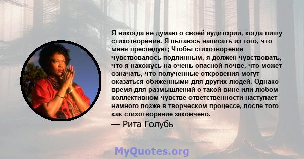 Я никогда не думаю о своей аудитории, когда пишу стихотворение. Я пытаюсь написать из того, что меня преследует; Чтобы стихотворение чувствовалось подлинным, я должен чувствовать, что я нахожусь на очень опасной почве,