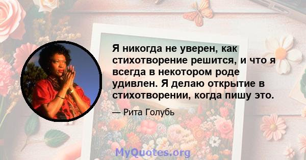 Я никогда не уверен, как стихотворение решится, и что я всегда в некотором роде удивлен. Я делаю открытие в стихотворении, когда пишу это.