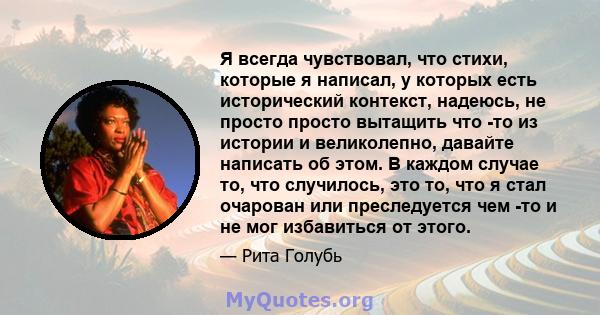 Я всегда чувствовал, что стихи, которые я написал, у которых есть исторический контекст, надеюсь, не просто просто вытащить что -то из истории и великолепно, давайте написать об этом. В каждом случае то, что случилось,