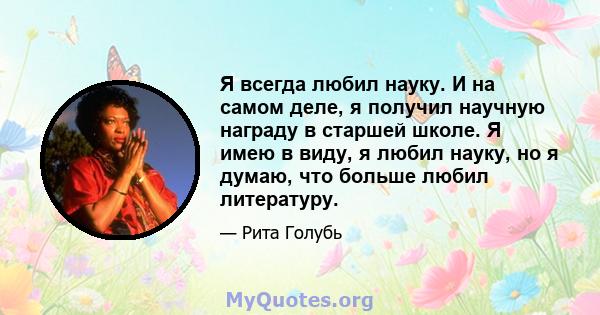 Я всегда любил науку. И на самом деле, я получил научную награду в старшей школе. Я имею в виду, я любил науку, но я думаю, что больше любил литературу.