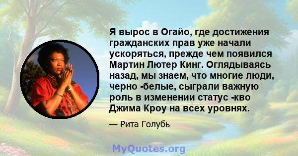 Я вырос в Огайо, где достижения гражданских прав уже начали ускоряться, прежде чем появился Мартин Лютер Кинг. Оглядываясь назад, мы знаем, что многие люди, черно -белые, сыграли важную роль в изменении статус -кво