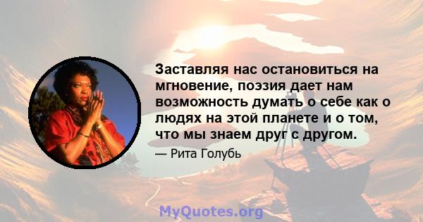 Заставляя нас остановиться на мгновение, поэзия дает нам возможность думать о себе как о людях на этой планете и о том, что мы знаем друг с другом.