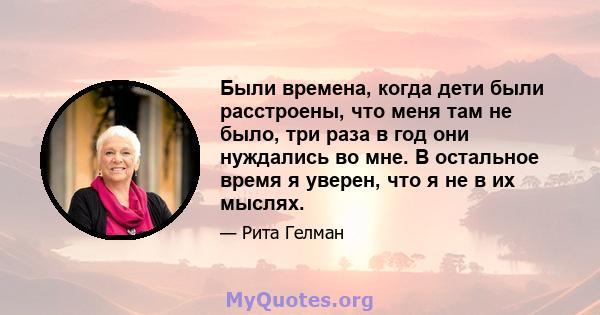 Были времена, когда дети были расстроены, что меня там не было, три раза в год они нуждались во мне. В остальное время я уверен, что я не в их мыслях.