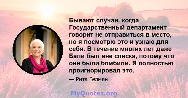 Бывают случаи, когда Государственный департамент говорит не отправиться в место, но я посмотрю это и узнаю для себя. В течение многих лет даже Бали был вне списка, потому что они были бомбили. Я полностью проигнорировал 