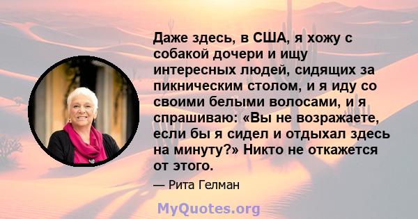 Даже здесь, в США, я хожу с собакой дочери и ищу интересных людей, сидящих за пикническим столом, и я иду со своими белыми волосами, и я спрашиваю: «Вы не возражаете, если бы я сидел и отдыхал здесь на минуту?» Никто не 