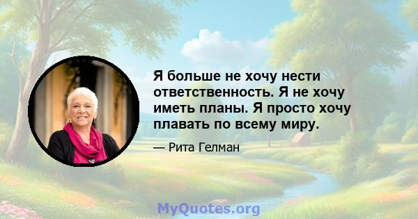 Я больше не хочу нести ответственность. Я не хочу иметь планы. Я просто хочу плавать по всему миру.