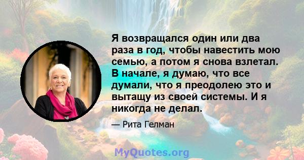 Я возвращался один или два раза в год, чтобы навестить мою семью, а потом я снова взлетал. В начале, я думаю, что все думали, что я преодолею это и вытащу из своей системы. И я никогда не делал.