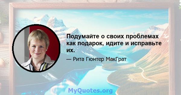 Подумайте о своих проблемах как подарок, идите и исправьте их.