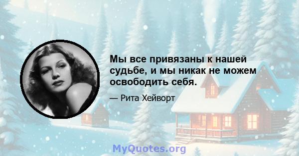 Мы все привязаны к нашей судьбе, и мы никак не можем освободить себя.