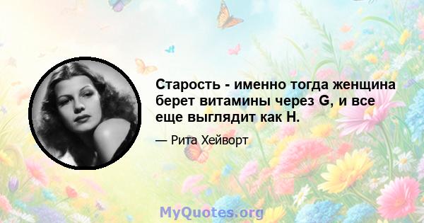 Старость - именно тогда женщина берет витамины через G, и все еще выглядит как H.