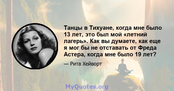 Танцы в Тихуане, когда мне было 13 лет, это был мой «летний лагерь». Как вы думаете, как еще я мог бы не отставать от Фреда Астера, когда мне было 19 лет?